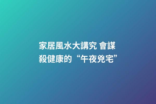 家居風水大講究 會謀殺健康的“午夜兇宅”